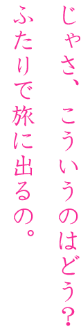 じゃさ、こういうのはどお？ふたりで旅に出るの